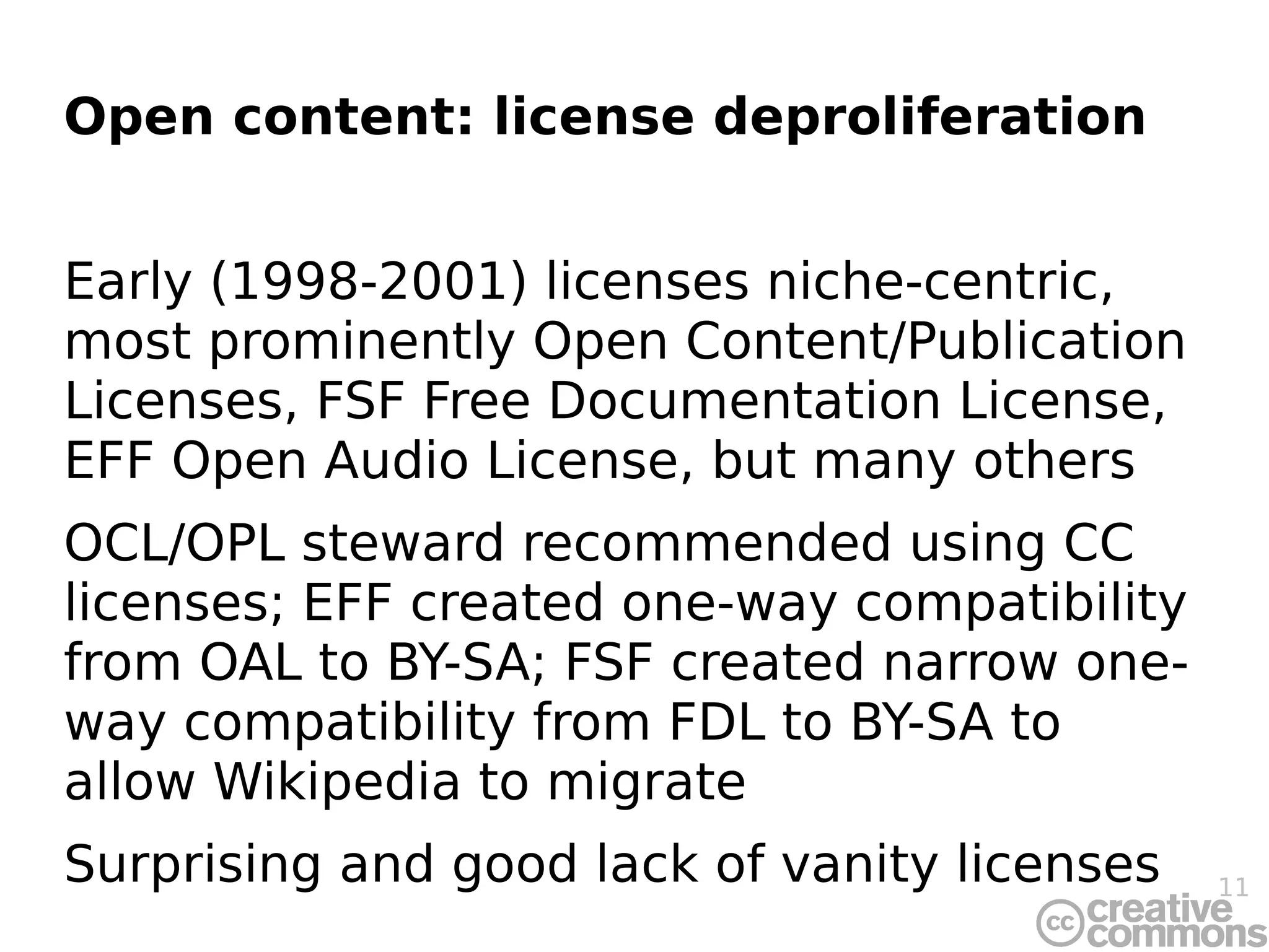 Open content: license deproliferation


Early (1998-2001) licenses niche-centric,
most prominently Open Content/Publication
Licenses, FSF Free Documentation License,
EFF Open Audio License, but many others
OCL/OPL steward recommended using CC
licenses; EFF created one-way compatibility
from OAL to BY-SA; FSF created narrow one-
way compatibility from FDL to BY-SA to
allow Wikipedia to migrate
Surprising and good lack of vanity licenses   11
 