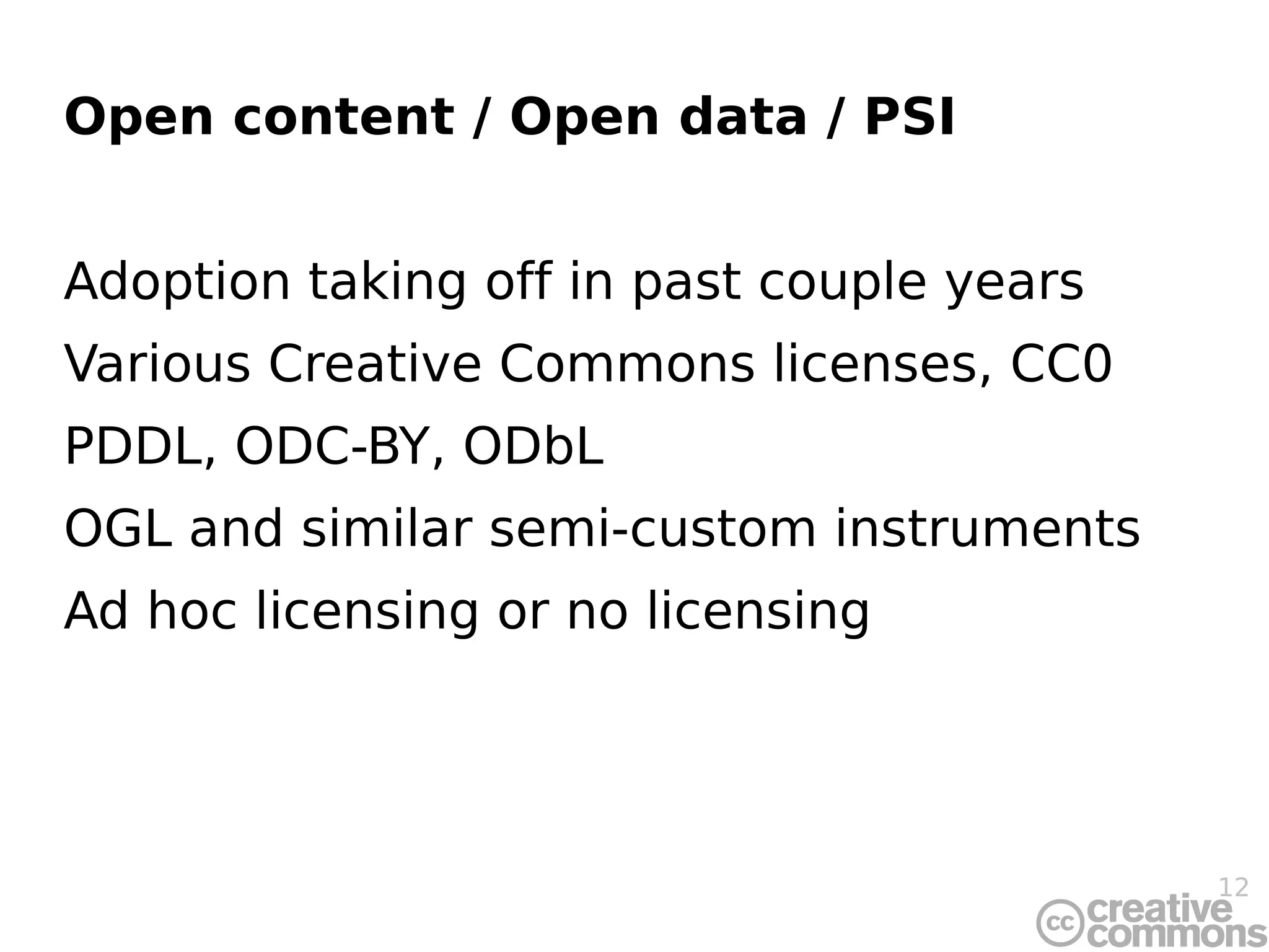 Open content / Open data / PSI


Adoption taking off in past couple years
Various Creative Commons licenses, CC0
PDDL, ODC-BY, ODbL
OGL and similar semi-custom instruments
Ad hoc licensing or no licensing




                                           12
 