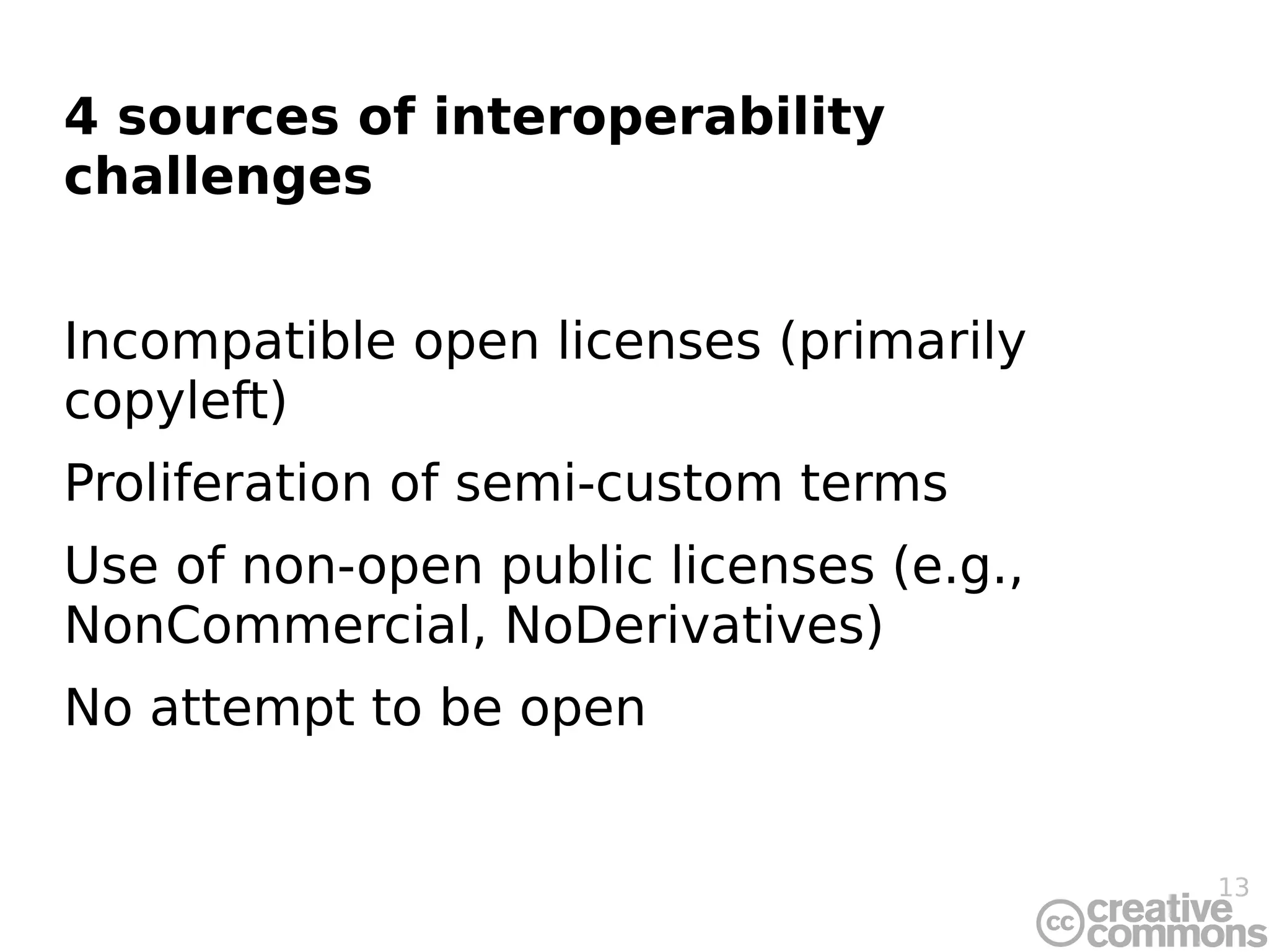 4 sources of interoperability
challenges


Incompatible open licenses (primarily
copyleft)
Proliferation of semi-custom terms
Use of non-open public licenses (e.g.,
NonCommercial, NoDerivatives)
No attempt to be open


                                         13
 