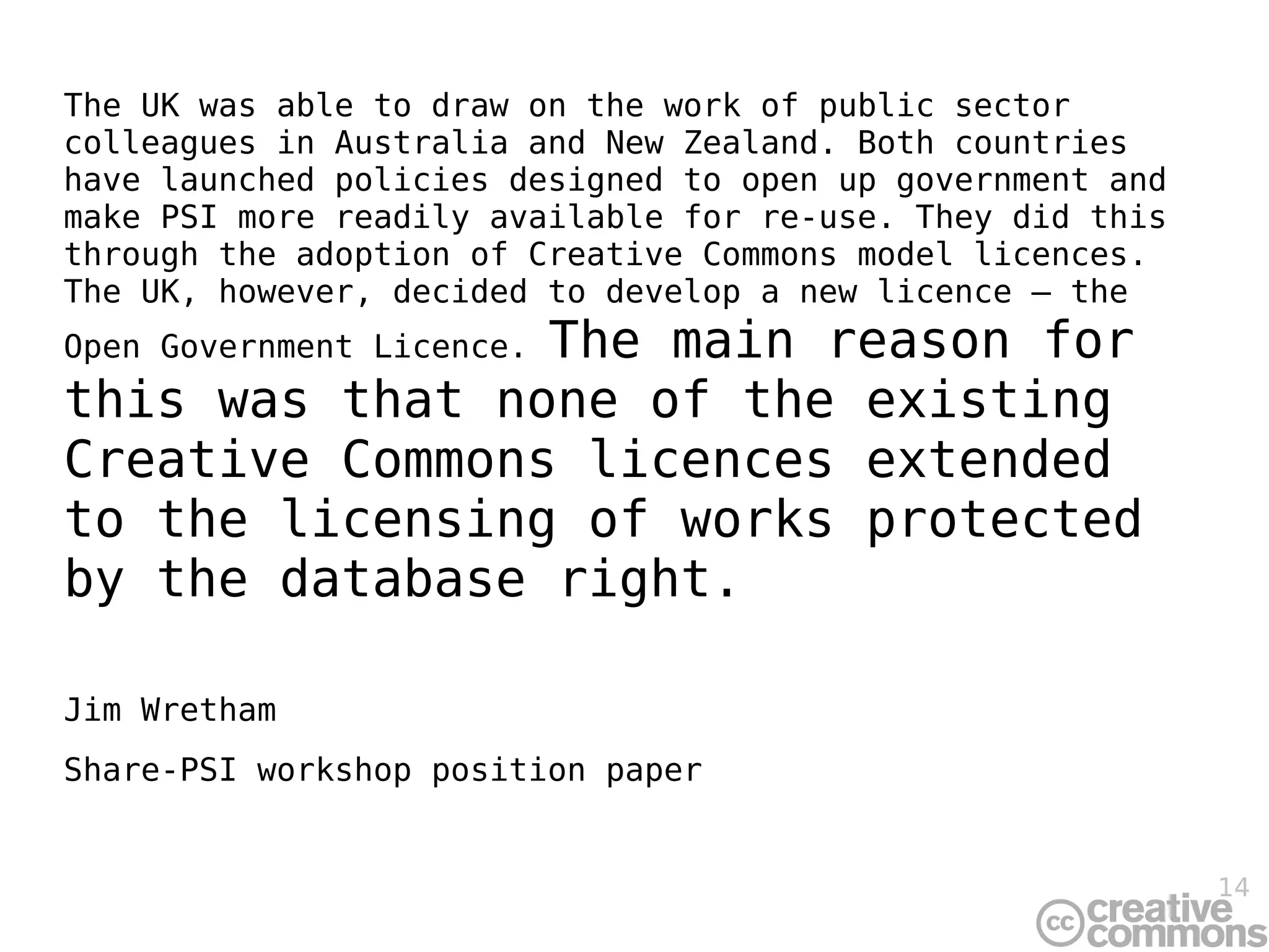 The UK was able to draw on the work of public sector
colleagues in Australia and New Zealand. Both countries
have launched policies designed to open up government and
make PSI more readily available for re-use. They did this
through the adoption of Creative Commons model licences.
The UK, however, decided to develop a new licence – the
                The main reason for
Open Government Licence.
this was that none of the existing
Creative Commons licences extended
to the licensing of works protected
by the database right.

Jim Wretham
Share-PSI workshop position paper


                                                            14
 