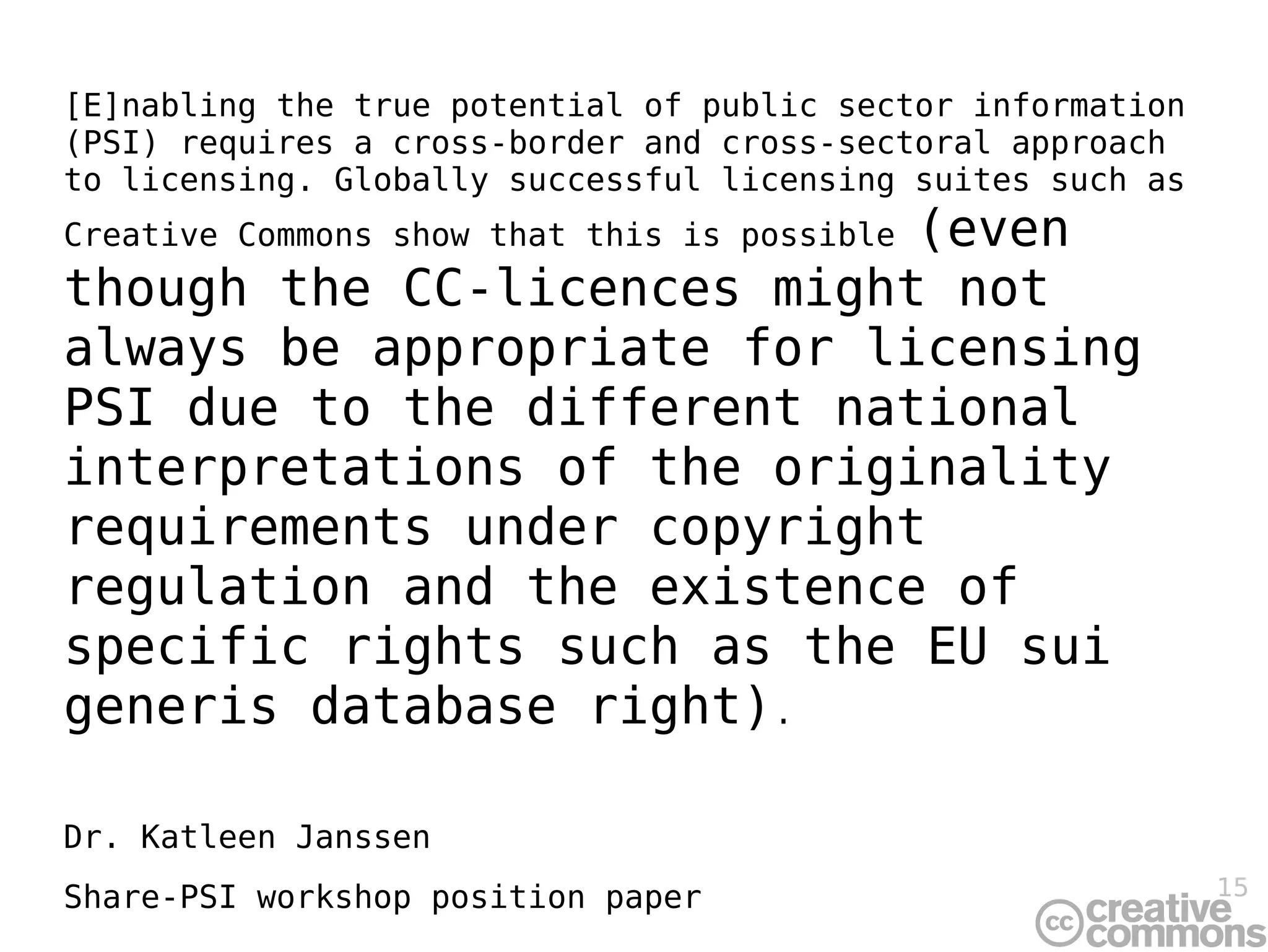 [E]nabling the true potential of public sector information
(PSI) requires a cross-border and cross-sectoral approach
to licensing. Globally successful licensing suites such as
                            (even
Creative Commons show that this is possible
though the CC-licences might not
always be appropriate for licensing
PSI due to the different national
interpretations of the originality
requirements under copyright
regulation and the existence of
specific rights such as the EU sui
generis database right).

Dr. Katleen Janssen
Share-PSI workshop position paper                            15
 