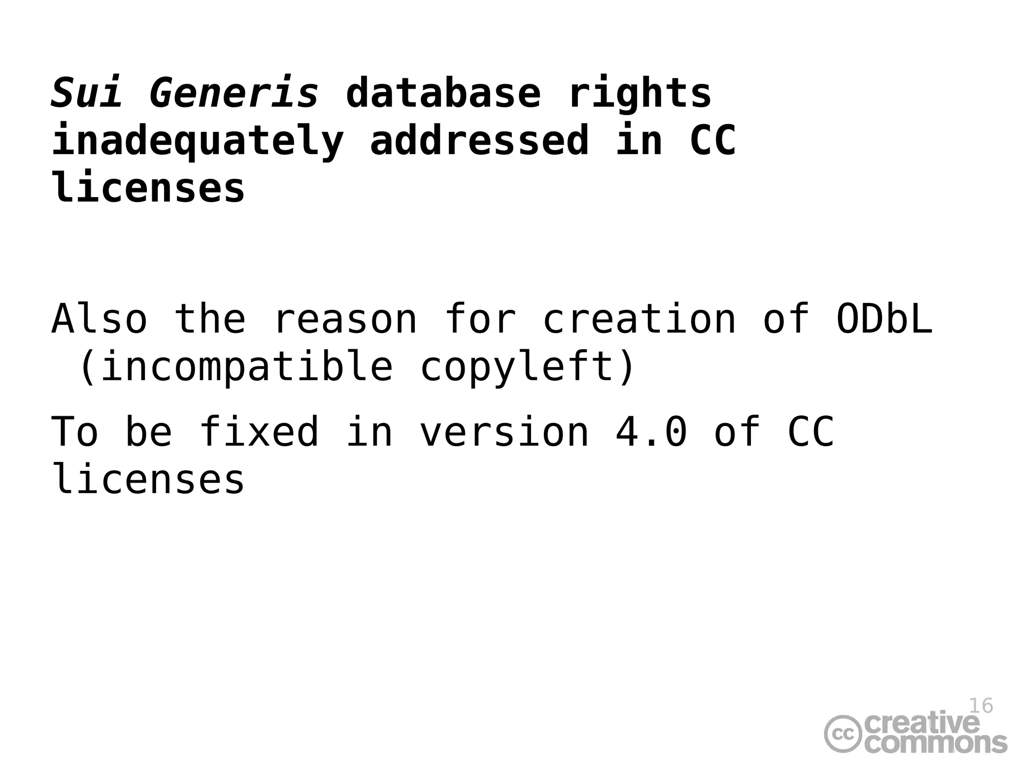 Sui Generis database rights
inadequately addressed in CC
licenses


Also the reason for creation of ODbL
 (incompatible copyleft)
To be fixed in version 4.0 of CC
licenses




                                       16
 