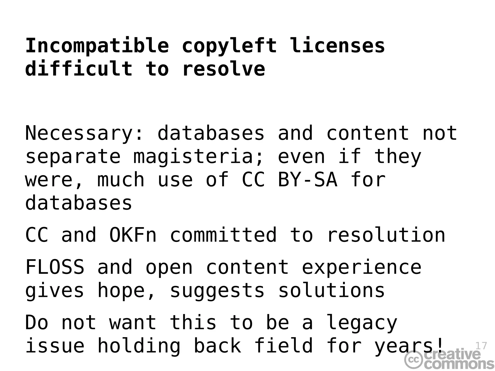 Incompatible copyleft licenses
difficult to resolve


Necessary: databases and content not
separate magisteria; even if they
were, much use of CC BY-SA for
databases
CC and OKFn committed to resolution
FLOSS and open content experience
gives hope, suggests solutions
Do not want this to be a legacy
issue holding back field for years!    17
 