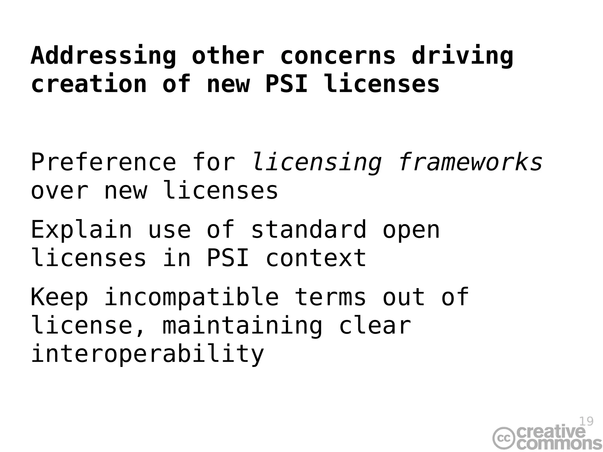 Addressing other concerns driving
creation of new PSI licenses


Preference for licensing frameworks
over new licenses
Explain use of standard open
licenses in PSI context
Keep incompatible terms out of
license, maintaining clear
interoperability

                                      19
 