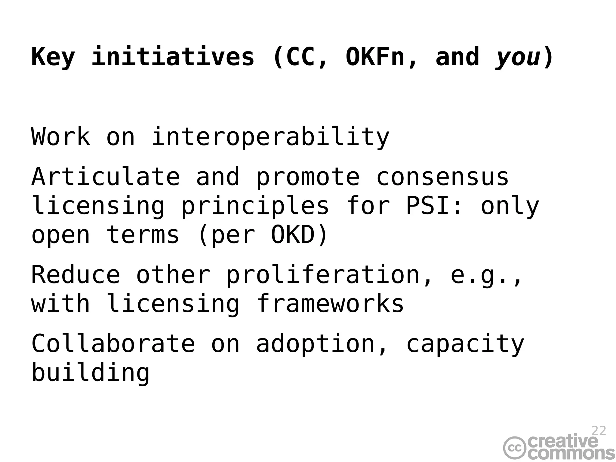 Key initiatives (CC, OKFn, and you)


Work on interoperability
Articulate and promote consensus
licensing principles for PSI: only
open terms (per OKD)
Reduce other proliferation, e.g.,
with licensing frameworks
Collaborate on adoption, capacity
building

                                      22
 