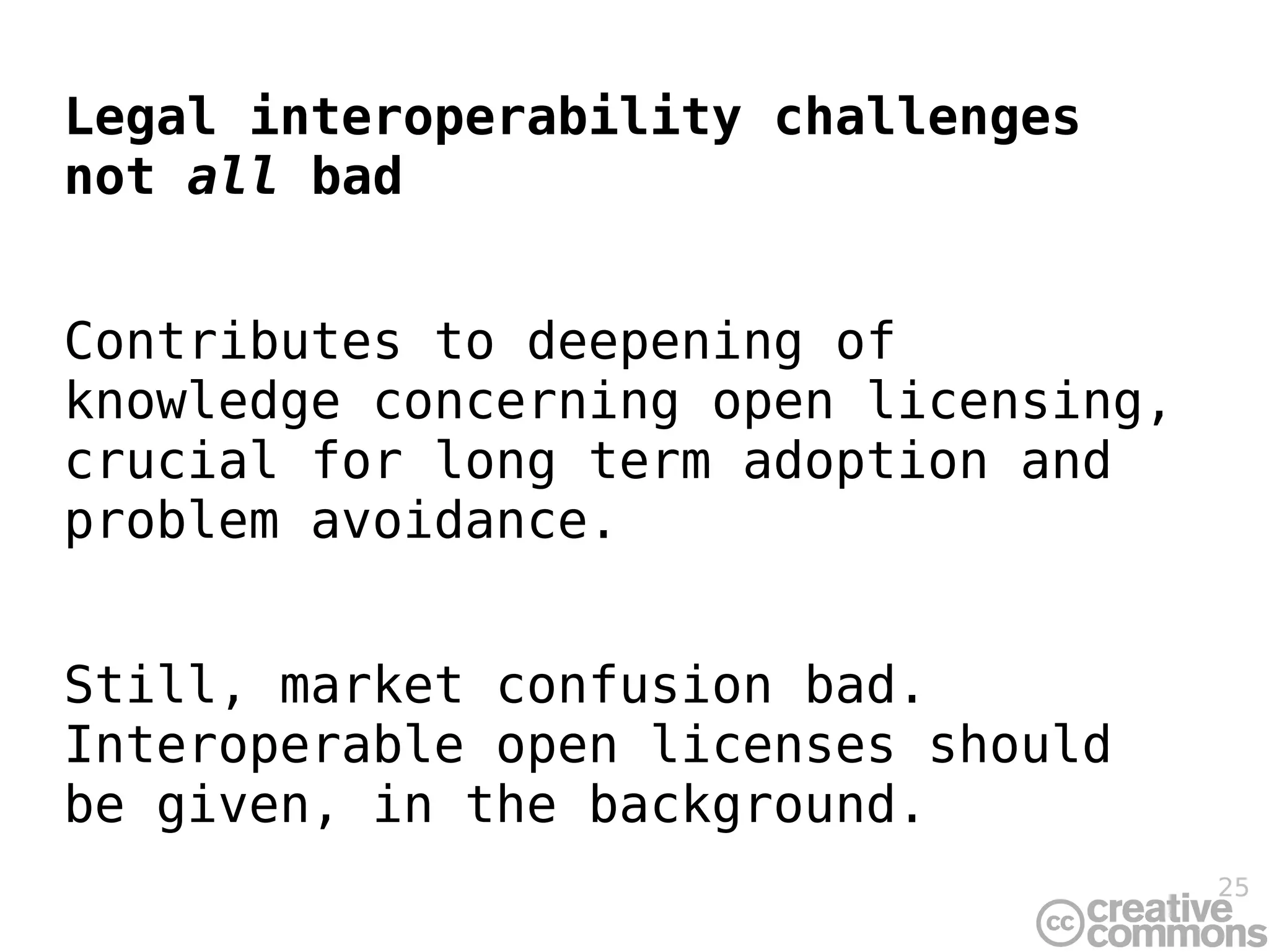 Legal interoperability challenges
not all bad


Contributes to deepening of
knowledge concerning open licensing,
crucial for long term adoption and
problem avoidance.


Still, market confusion bad.
Interoperable open licenses should
be given, in the background.
                                       25
 