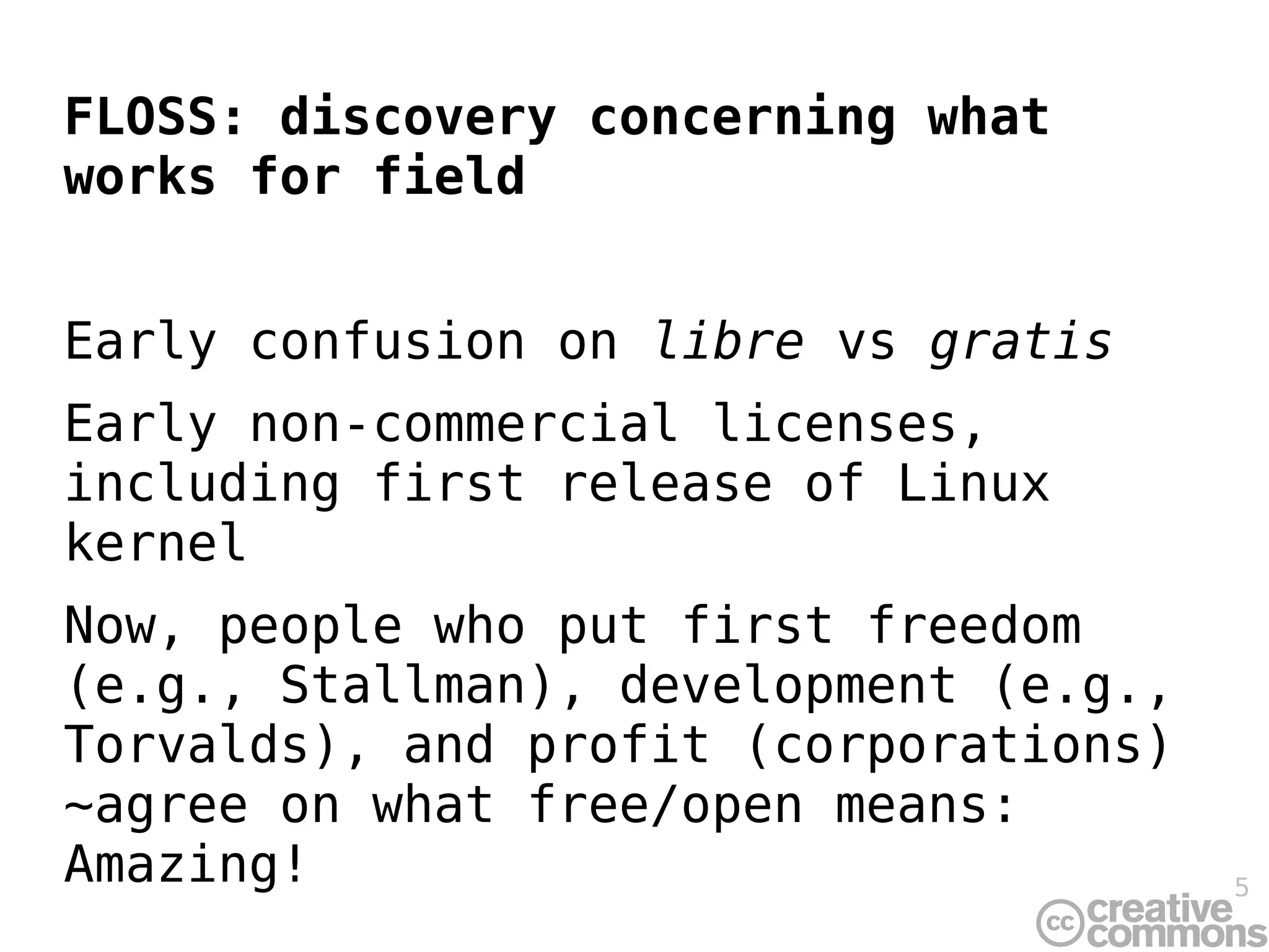 FLOSS: discovery concerning what
works for field


Early confusion on libre vs gratis
Early non-commercial licenses,
including first release of Linux
kernel
Now, people who put first freedom
(e.g., Stallman), development (e.g.,
Torvalds), and profit (corporations)
~agree on what free/open means:
Amazing!                               5
 