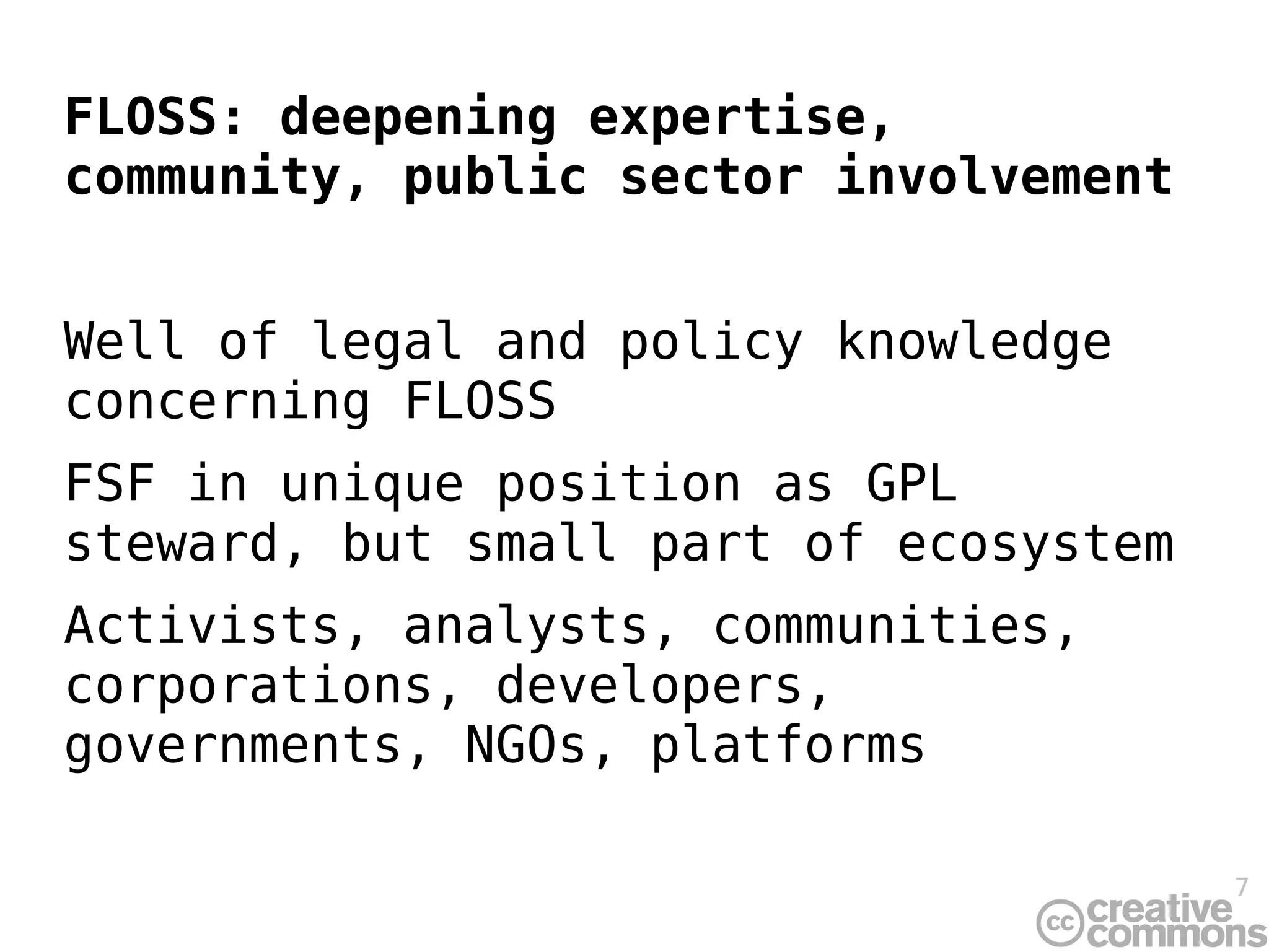 FLOSS: deepening expertise,
community, public sector involvement


Well of legal and policy knowledge
concerning FLOSS
FSF in unique position as GPL
steward, but small part of ecosystem
Activists, analysts, communities,
corporations, developers,
governments, NGOs, platforms

                                       7
 