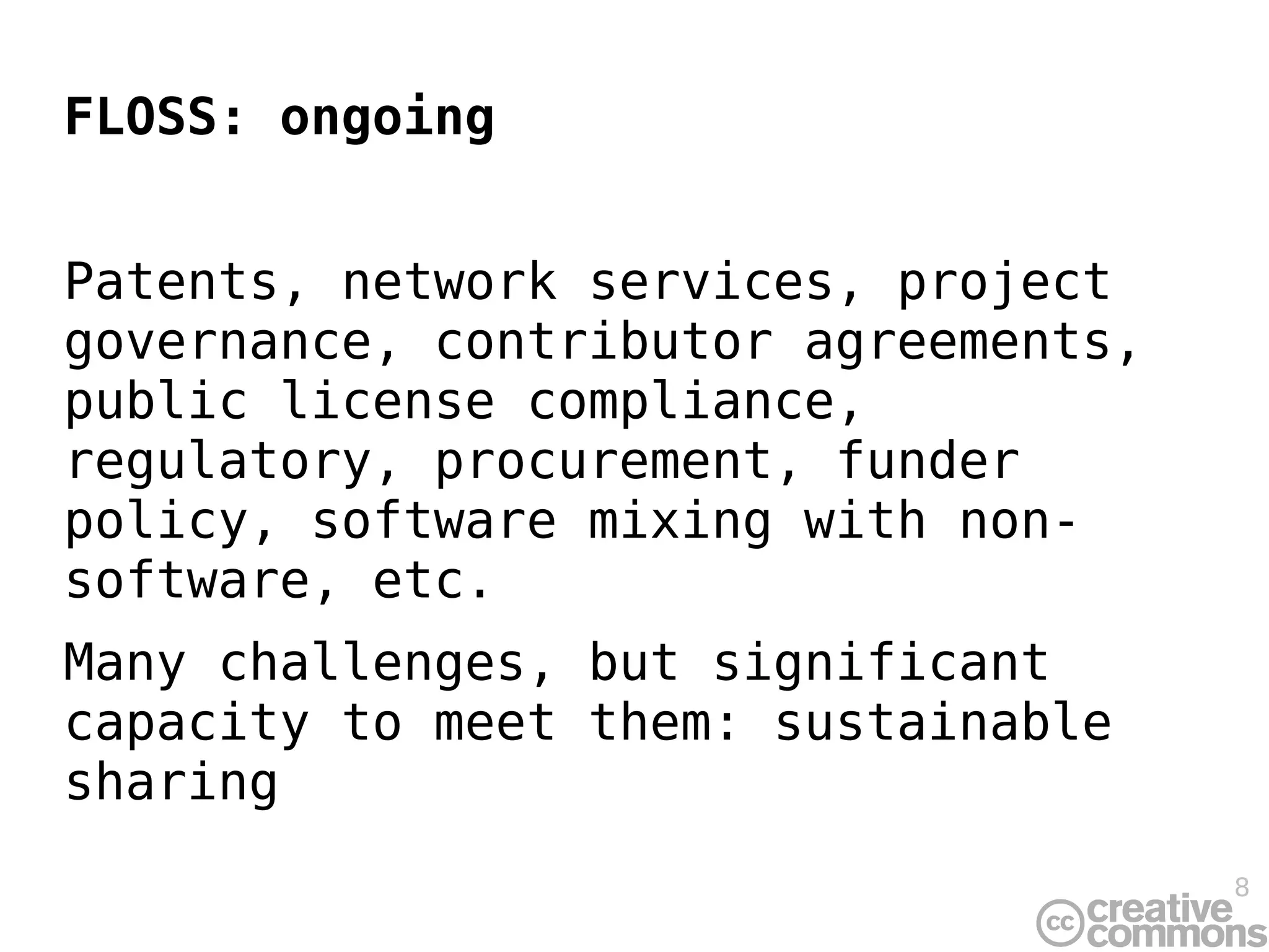 FLOSS: ongoing


Patents, network services, project
governance, contributor agreements,
public license compliance,
regulatory, procurement, funder
policy, software mixing with non-
software, etc.
Many challenges, but significant
capacity to meet them: sustainable
sharing
                                      8
 