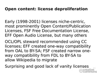 Open content: license deproliferation


Early (1998-2001) licenses niche-centric,
most prominently Open Content/Publication
Licenses, FSF Free Documentation License,
EFF Open Audio License, but many others
OCL/OPL steward recommended using CC
licenses; EFF created one-way compatibility
from OAL to BY-SA; FSF created narrow one-
way compatibility from FDL to BY-SA to
allow Wikipedia to migrate
Surprising and good lack of vanity licenses   11
 