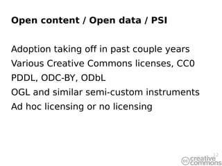 Open content / Open data / PSI


Adoption taking off in past couple years
Various Creative Commons licenses, CC0
PDDL, ODC-BY, ODbL
OGL and similar semi-custom instruments
Ad hoc licensing or no licensing




                                           12
 
