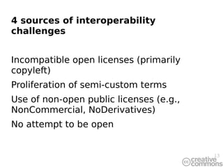 4 sources of interoperability
challenges


Incompatible open licenses (primarily
copyleft)
Proliferation of semi-custom terms
Use of non-open public licenses (e.g.,
NonCommercial, NoDerivatives)
No attempt to be open


                                         13
 