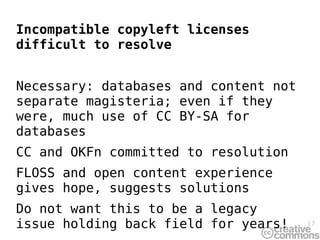 Incompatible copyleft licenses
difficult to resolve


Necessary: databases and content not
separate magisteria; even if they
were, much use of CC BY-SA for
databases
CC and OKFn committed to resolution
FLOSS and open content experience
gives hope, suggests solutions
Do not want this to be a legacy
issue holding back field for years!    17
 