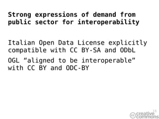 Strong expressions of demand from
public sector for interoperability


Italian Open Data License explicitly
compatible with CC BY-SA and ODbL
OGL “aligned to be interoperable”
with CC BY and ODC-BY




                                       18
 
