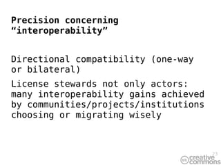 Precision concerning
“interoperability”


Directional compatibility (one-way
or bilateral)
License stewards not only actors:
many interoperability gains achieved
by communities/projects/institutions
choosing or migrating wisely



                                       23
 