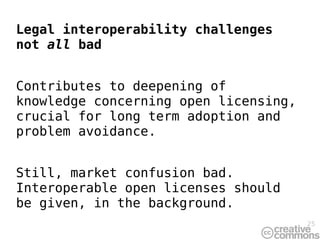 Legal interoperability challenges
not all bad


Contributes to deepening of
knowledge concerning open licensing,
crucial for long term adoption and
problem avoidance.


Still, market confusion bad.
Interoperable open licenses should
be given, in the background.
                                       25
 