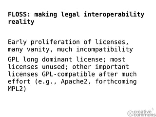 FLOSS: making legal interoperability
reality


Early proliferation of licenses,
many vanity, much incompatibility
GPL long dominant license; most
licenses unused; other important
licenses GPL-compatible after much
effort (e.g., Apache2, forthcoming
MPL2)


                                       6
 