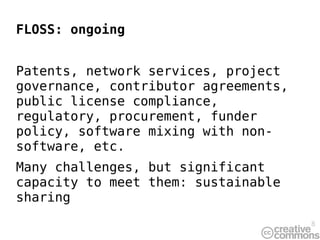 FLOSS: ongoing


Patents, network services, project
governance, contributor agreements,
public license compliance,
regulatory, procurement, funder
policy, software mixing with non-
software, etc.
Many challenges, but significant
capacity to meet them: sustainable
sharing
                                      8
 
