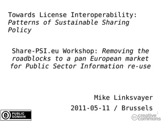 Towards License Interoperability:
Patterns of Sustainable Sharing
Policy


Share-PSI.eu Workshop: Removing the
roadblocks to a pan European market
for Public Sector Information re-use



                      Mike Linksvayer
               2011-05-11 / Brussels
                                        1
 