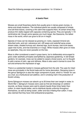 Read the following passage and answer questions 1 to 13 below it.
A Useful Plant
Mosses are small ﬂowerless plants that usually grow in dense green clumps, in
damp and shady locations. The individual plants are usually composed of simple,
one-cell thick leaves, covering a thin stem that supports them. At certain times they
produce thin stalks topped with capsules containing spores. They are typically 1–10
centimetres tall, though some species are much larger, like Dawsonia, the tallest
moss in the world, which can grow to 50 cm in height.
Species of moss can be classed as growing on: rocks, exposed mineral soil,
disturbed soils, acid soil, calcareous soil, cliff seeps and waterfall spray areas,
stream sides, shaded humusy soil, downed logs, burnt stumps, tree trunk bases,
upper tree trunks, and tree branches or in bogs. While mosses often grow on trees
as epiphytes, they are never parasitic on the tree.
Moss is often considered a weed in grass lawns, but is deliberately encouraged to
grow under aesthetic principles exempliﬁed by Japanese gardening. In old temple
gardens, for example, moss can be added to carpet a forest scene, as it is thought
to add a sense of calm, age and stillness. Moss is also used in bonsai to cover the
soil and enhance the impression of age.
There is a substantial market in mosses gathered from the wild. The uses for intact
moss are principally in the ﬂorist trade and for home decoration. Decaying moss in
the genus Sphagnum is also the major component of peat, which is "mined" for use
as a fuel, as a horticultural soil additive, and in smoking malt in the production of
Scotch whisky.
Some Sphagnum mosses can absorb up to 20 times their own weight in water. In
World War I, Sphagnum mosses were used as ﬁrst-aid dressings on soldiers'
wounds, as these mosses were said to absorb liquids three times faster than
cotton, to retain liquids better, and to distribute liquids uniformly throughout
themselves, as well as being cooler, softer and less irritating than cotton. It was
also claimed that they have mild antibacterial properties.
IELTS-Simon’s video course
 