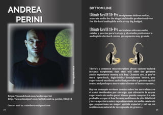 www.magxibz.com
ANDREA
PERINI
https://soundcloud.com/andreaperini
http://www.beatport.com/artist/andrea-perini/206044
Contact mail to; rafaelbertran@gmail.com
24 25
BOTTOM LINE
UltimateEarsUE18+Proheadphones deliver stellar,
accurate audio for the stage and studio professional—or
the die-hard audiophile with a very big budget.
UltimateEarsUE18+Proauriculares ofrecen audio
estelar y preciso para la etapa y el estudio profesional o
audiophile die-hard con un presupuesto muy grande.
There’s a common misconception about custom-molded
in-canal earphones: that they will offer the greatest
audio experience money can buy. Chances are, if you’ve
worn open-back, high-fidelity headphones before, you
experienced excellent audio that provides a greater spatial
sense, and perhaps a more natural sense of bass response...
Hay un concepto erróneo común sobre los auriculares en
el canal moldeados por encargo. que ofrecerán la mayor
experiencia de audio que el dinero puede comprar. Lo más
probable es que si has llevado audífonos de alta fidelidad
y retro-apertura antes, experimentaste un audio excelente
que proporciona un mayor sentido espacial y tal vez un
sentido más natural de la respuesta de graves ...
 