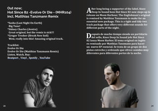 28 29
*Sasha (Last Night On Earth)
Big Tune!
*Sidney Charles (Avotre) 
Great original, but the remix is sick!!!
*Gregor Tresher (Break New Soil)
Wow, really into this! Amazing original track. 
Tracklist:
Evolve Or Die
Evolve Or Die (Matthias Tanzmann Remix) 
Listen, Watch, Buy:
Beatport _ Vinyl _ Spotify _ YouTube
After long being a supporter of the label, Knee
Deep In Sound boss Hot Since 82 now steps up to
release on Moon Harbour. The Englishman’s original
is remixed by Matthias Tanzmann to make for an
essential new package. This is a tight and tidy two
track package that offers very different sounds for
different parts of the night.
Después de mucho tiempo siendo un partidario
del sello, Knee Deep In Sound jefe Hot Since
82 lanza Moon Harbor. El tema original en inglés
es remixado por Matthias Tanzmann para hacer
un nuevo EP esencial. Se trata de un grupo de dos
pistas estrecho y ordenado que ofrece sonidos muy
diferentes para diferentes partes de la noche.
Out now;
Hot Since 82 -Evolve Or Die - (MHR104)
incl. Matthias Tanzmann Remix
 