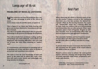 When observing the effects of diverse types of mu-
sic, the teacher Tomatis arrived at the conclusion
that there are a few that produce the desired the-
rapeutic effect on the hearing function. For exam-
ple, "Chopin-like" music has a relaxing effect but
in some cases can reinforce the act of daydreaming
and distractions that are often present. Other types
of music, such as that of Paganini, Wagner or mili-
tary marches, have an invigorating effect that can
increase hyperactive and aggressive tendencies.
The extremely rhythmic and low-frequency sound
of rock, disco and other types of modern music
has the same effect as military marches on young
people.
It attracts them because it increases the level of bo-
dily sensation but the quality of the sound reduces
the ability of the ear to listen.
Mozart's scores seem to achieve the most perfect
balance between relaxing and invigorating effects
of sound, especially violin music, symphonies, sere-
nades and concerts.
When someone has hearing problems they can-
not take advantage of most of the effects of
music.
And in many cases do not like music, or ignore it.
This is logical if we think that faulty hearing only
gives you unclear, distorted or monotonous percep-
tion of sound.
One who is incapable of hearing is also at a great di-
sadvantage in the process of language development.
They will probably have problems reading, spelling
and perhaps also with arithmetic, and is likely to be
diagnosed with learning difficulties and even sing
out of tune, the voice often sounding so "unplea-
sant".
It is monotonous and dissonant in speaking and as
if speaking out of tone and their sense of rhythm is
precarious and sometimes non-existent.
The same is true for your knowledge of time and
space. In the same way In which they read a text,
they will read a score, slowly and confusingly, ma-
king mistakes in doing so.
38
Language of Music
PROBLEMS OF MUSICAL LISTENING
GAES: http://www.gaes.es (Audiometrías Gratis)
Earprotech: http://www.earprotech.com
www.magxibz.com
39
6nd Part
 