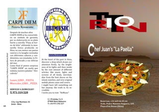 At the heart of the port in Ibiza,
discover a shop which draws our
attention firstly, by the bright-
ness of its lights and then inside
by the vast amount of different
articles; like music, lights and
screens of all kinds, merchan-
dise from the best discos on the
island, watches, and very original
mobile phone cases and covers.
I might have left something out
but anyway, the truth is, its in-
credible.
I invite you to visit "IbiMusic"
www.ibimusic.es
C/. D’enmig, 3 y 4
07800 Ibiza-Baleares
T. +34 971 192 227
Después de muchos años
CARPE DIEM se ha convertido
en un simbolo de garantía,
por su elaboración en su plato
fuerte y estrella “Pizza al hor-
no de leña” utilizando la moz-
zarella fresca producida en
Ibiza, no son menos sus pastas
caseras y la lasagña cocinadas
con diferentes sabores y con-
dimentos, sus ensaladas, la fri-
tura de pescado y sus delicias
del mar.
Como final el postre sorpresa
“CARPE DIEM” un sueño que
endulza nuestro paladar.” Des-
cubrelo”
Lunes_GIRO _ PASTA
Miercoles_GIRO _ PIZZA
SERVICIO A DOMICILIO!!
T. 971 314 520
Crta. Cap Martinet, 54
Jesús - Ibiza
60
www.everysides.com/videos/carpediem.html
ChefJuan’s“LaPaella”
Reservas; +34 669 66 05 64
Avda. Pedro Matutes Noguera, 105
Playa d'en Bossa (Ibiza)
 