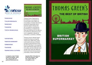 *PUBLICIDAD
*TALLER SERIGRAFIA
*BORDADOS
*TRANSFER
*TEXTIL PROMOCIONAL
*ADVERTISING
*PRINTED WORKSHOP
*EMBROIDERY
*TRANSFER
*PROMOTIONAL CLOTHING
Cami des Moli, 9 (Gasolinera)
07820 San Antonio - Ibiza
Tel. +34) 971 804 772
www.tgibiza.co.uk
Thomas Green’s British Super-
market has been serving the
island since 2006 with a wide
and varied selection of British
products imported direct from
the UK. The shop is very popular
both with British expats and visi-
tors alike, and also with the local
people who enjoy the different
fresh and frozen food products,
chocolates, sweets and drinks. 
Thomas Green, Supermerca-
do británico, a su servicio en
la isla desde el año 2006 con
una amplia y variada selección de
productos importados direc-
tamente desde el Reino Uni-
do. La tienda es conocida por
los británicos y residentes de
Ibiza que disfrutan de los diferen-
tes productos alimenticios, fres-
cos y congelados, además de
chocolates, caramelos y bebidas.
62
C/. Ramón y Cajal, 53 Bajo
07820 San Antonio - Ibiza
Tel. +34) 971 803 670
graficsa99@hotmail.com
 