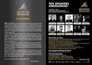 10YEARSOFIMSIBIZA
IMS, 10 year, icon of the Ibiza music industry increasing and
expanding the island's musical culture, creating platforms, dis-
cussion and everything you need to know the latest of everything
that happens in the world of electronic music. During those years,
new concepts, the presentation of new talent and different propo-
sals for the industry, have made that the evolution more fluid and
varied in general.
In this edition industry leaders such as Spotify, Facebook and Tri-
padvisor, who transmit relevant and novel information on their
platforms and panels, celebrate together on this 10th Anniversary
with experts like Bernard Summer, Dixon, The Arnau Family with
Elrow, Patrick Walker_Facebook, Austin Kramer_Spotify, Media
Records and more ...
In the last edition the "Legends" award went to Pepe Rosello of
Space, and in this edition the award is for the well-known Ricar-
do Urgell, founder of Pacha, in recognition of his achievements
within the industry at international level and turning Pacha Ibiza
into a world icon.
IMS Dalt Vila 2017, a unique outdoor event, which once a year
becomes one of the most desired date for clubbers of electronic
music, one night, to dream, to enjoy and to start a magical summer
2017 where they will enjoy a night of spectacular guests, all the
news and especially good music.
See you at IMS Dalt Vila on Friday, May 26th.
by Raf Bertrán
14
 