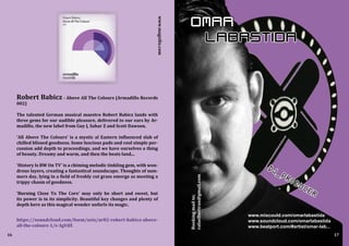DJ_PRODUCER
OMAR
LABASTIDA
www.mixcould.com/omarlabastida
www.soundcloud.com/omarlabastida
www.beatport.com/#artist/omar-lab...
16 17
Robert Babicz - Above All The Colours (Armadillo Records
002)
The talented German musical maestro Robert Babicz lands with
three gems for our audible pleasure, delivered to our ears by Ar-
madillo, the new label from Guy J, Sahar Z and Scott Dawson.
'All Above The Colours' is a mystic al Eastern influenced slab of
chilled blissed goodness. Some luscious pads and cool simple per-
cussion add depth to proceedings, and we have ourselves a thing
of beauty. Dreamy and warm, and then the beats land...
'History Is BW On TV' is a chiming melodic tinkling gem, with won-
drous layers, creating a fantastical soundscape. Thoughts of sum-
mers day, lying in a field of freshly cut grass emerge as meeting a
trippy chasm of goodness.
'Burning Close To The Core' may only be short and sweet, but
its power is in its simplicity. Beautiful key changes and plenty of
depth here as this magical wonder unfurls its magic.
https://soundcloud.com/foem/sets/ar02-robert-babicz-above-
all-the-colours-1/s-3gVdX
Bookingmailto;
rafaelbertran@gmail.com
www.magxibz.com
 
