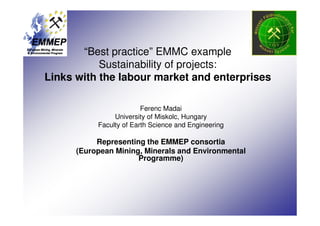 “Best practice” EMMC example
           Sustainability of projects:
Links with the labour market and enterprises

                         Ferenc Madai
                University of Miskolc, Hungary
           Faculty of Earth Science and Engineering

           Representing the EMMEP consortia
      (European Mining, Minerals and Environmental
                      Programme)
 