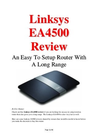 Linksys
EA4500
Review
An Easy To Setup Router With
A Long Range

By Eric Banner
Check out this Linksys EA4500 review if you are looking for an easy to setup wireless
router that also gives you a long range. The Linksys EA4500 is also very fast as well.
Here are some Linksys E4500 reviews shared by owners that would be useful to know before
you make the decision to buy this router.

Page 1 of 8

 