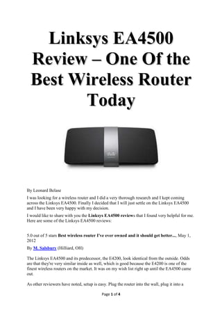 Linksys EA4500
  Review – One Of the
  Best Wireless Router
        Today



By Leonard Belase
I was looking for a wireless router and I did a very thorough research and I kept coming
across the Linksys EA4500. Finally I decided that I will just settle on the Linksys EA4500
and I have been very happy with my decision.
I would like to share with you the Linksys EA4500 reviews that I found very helpful for me.
Here are some of the Linksys EA4500 reviews:


5.0 out of 5 stars Best wireless router I've ever owned and it should get better..., May 1,
2012
By M. Salsbury (Hilliard, OH)

The Linksys EA4500 and its predecessor, the E4200, look identical from the outside. Odds
are that they're very similar inside as well, which is good because the E4200 is one of the
finest wireless routers on the market. It was on my wish list right up until the EA4500 came
out.

As other reviewers have noted, setup is easy. Plug the router into the wall, plug it into a

                                           Page 1 of 4
 