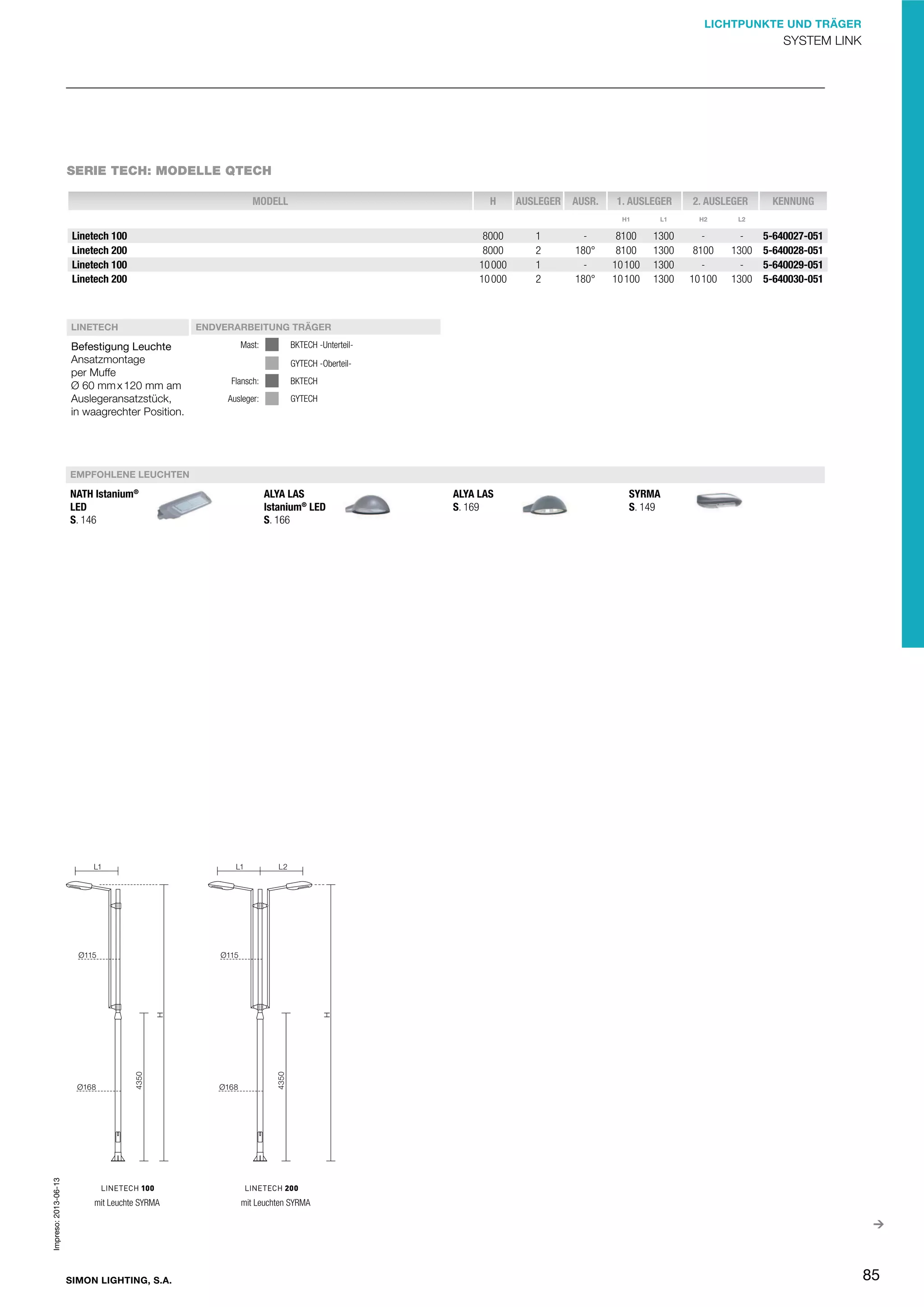 LICHTPUNKTE UND TRÄGER

SYSTEM LINK

SERIE TECH: MODELLE QTECH
MODELL

H

AUSLEGER

AUSR.

1. AUSLEGER

2. AUSLEGER

H1

Linetech 100
Linetech 200
Linetech 100
Linetech 200

LINETECH

Befestigung Leuchte
Ansatzmontage
per Muffe
Ø 60 mm x 120 mm am
Auslegeransatzstück,
in waagrechter Position.

8000
8000
10 000
10 000

1
2
1
2

180°
180°

L1

H2

8100
8100
10 100
10 100

1300
1300
1300
1300

8100
10 100

1300
1300

KENNUNG

L2

5-640027-051
5-640028-051
5-640029-051
5-640030-051

ENDVERARBEITUNG TRÄGER
Mast:

BKTECH -UnterteilGYTECH -Oberteil-

Flansch:

BKTECH

Ausleger:

GYTECH

EMPFOHLENE LEUCHTEN

Impreso: 2013-06-13

NATH Istanium®
LED
S. 146

mit Leuchte SYRMA

SIMON LIGHTING, S.A.

ALYA LAS
Istanium® LED
S. 166

ALYA LAS
S. 169

SYRMA
S. 149

mit Leuchten SYRMA

85

 