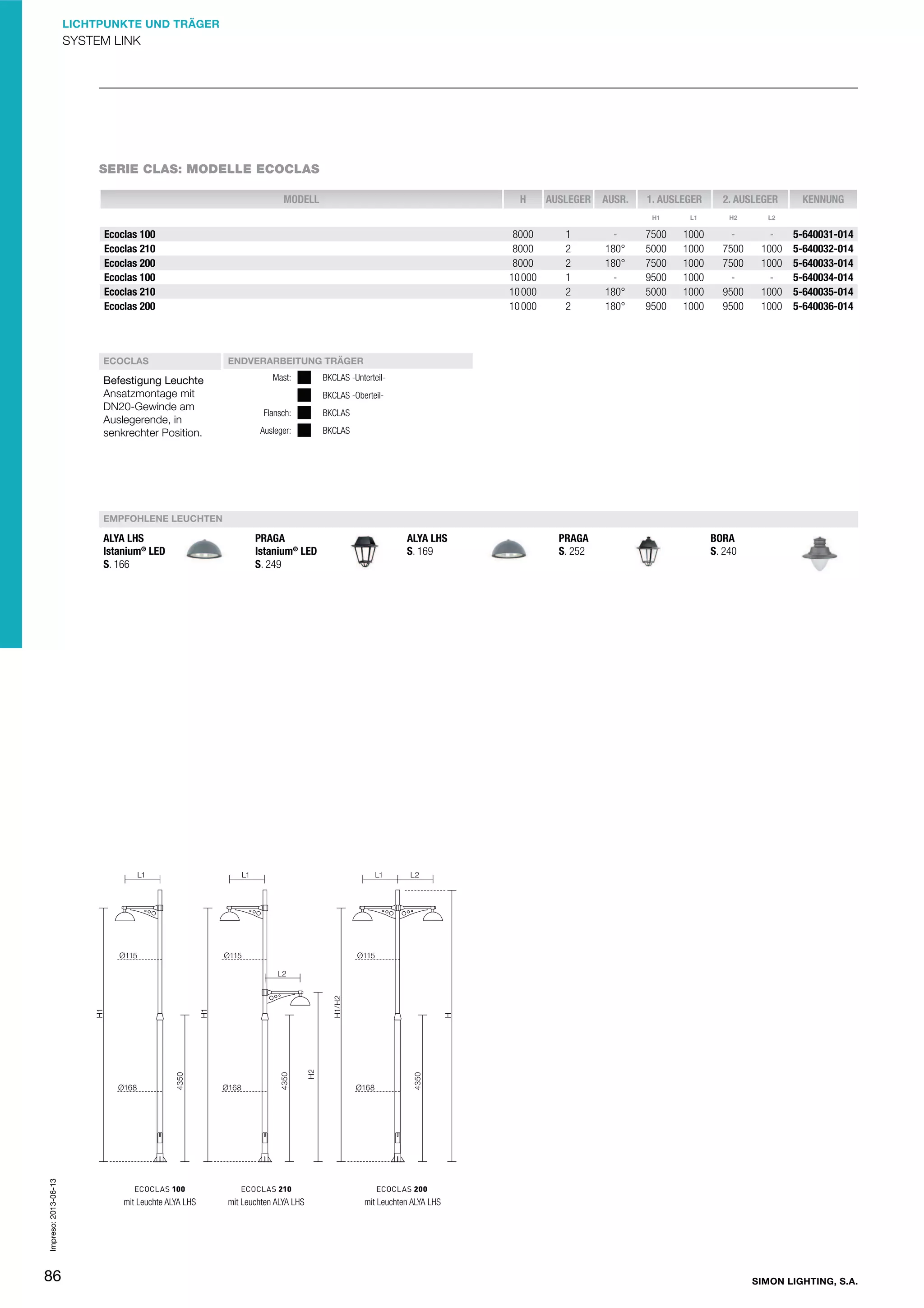 LICHTPUNKTE UND TRÄGER

SYSTEM LINK

SERIE CLAS: MODELLE ECOCLAS
MODELL

H

AUSLEGER

AUSR.

1. AUSLEGER

2. AUSLEGER

H1

Ecoclas 100
Ecoclas 210
Ecoclas 200
Ecoclas 100
Ecoclas 210
Ecoclas 200

ECOCLAS

Befestigung Leuchte
Ansatzmontage mit
DN20-Gewinde am
Auslegerende, in
senkrechter Position.

8000
8000
8000
10 000
10 000
10 000

1
2
2
1
2
2

180°
180°
180°
180°

L1

H2

7500
5000
7500
9500
5000
9500

1000
1000
1000
1000
1000
1000

7500
7500
9500
9500

1000
1000
1000
1000

KENNUNG

L2

5-640031-014
5-640032-014
5-640033-014
5-640034-014
5-640035-014
5-640036-014

ENDVERARBEITUNG TRÄGER
Mast:

BKCLAS -UnterteilBKCLAS -Oberteil-

Flansch:

BKCLAS

Ausleger:

BKCLAS

EMPFOHLENE LEUCHTEN

Impreso: 2013-06-13

ALYA LHS
Istanium® LED
S. 166

86

mit Leuchte ALYA LHS

PRAGA
Istanium® LED
S. 249

mit Leuchten ALYA LHS

ALYA LHS
S. 169

PRAGA
S. 252

BORA
S. 240

mit Leuchten ALYA LHS

SIMON LIGHTING, S.A.

 