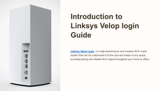 Introduction to
Linksys Velop login
Guide
Linksys Velop Login is a high-performance and modular Wi-Fi mesh
system that can be customized to fit the size and shape of any space,
providing strong and reliable Wi-Fi signal throughout your home or office.
 