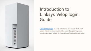 Introduction to
Linksys Velop login
Guide
Linksys Velop Login is a high-performance and modular Wi-Fi mesh
system that can be customized to fit the size and shape of any space,
providing strong and reliable Wi-Fi signal throughout your home or office.
 