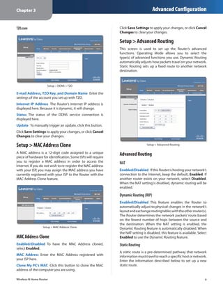 Chapter 3                                                                              Advanced Configuration

TZO.com                                                        Click Save Settings to apply your changes, or click Cancel
                                                               Changes to clear your changes.

                                                               Setup > Advanced Routing
                                                               This screen is used to set up the Router’s advanced
                                                               functions. Operating Mode allows you to select the
                                                               type(s) of advanced functions you use. Dynamic Routing
                                                               automatically adjusts how packets travel on your network.
                                                               Static Routing sets up a fixed route to another network
                                                               destination.



                     Setup > DDNS > TZO

E-mail Address, TZO Key, and Domain Name  Enter the
settings of the account you set up with TZO.
Internet IP Address  The Router’s Internet IP address is
displayed here. Because it is dynamic, it will change.
Status  The status of the DDNS service connection is
displayed here.
Update  To manually trigger an update, click this button.
Click Save Settings to apply your changes, or click Cancel
Changes to clear your changes.

Setup > MAC Address Clone                                                         Setup > Advanced Routing

A MAC address is a 12-digit code assigned to a unique          Advanced Routing
piece of hardware for identification. Some ISPs will require
you to register a MAC address in order to access the           NAT
Internet. If you do not wish to re-register the MAC address
with your ISP, you may assign the MAC address you have         Enabled/Disabled  If this Router is hosting your network’s
currently registered with your ISP to the Router with the      connection to the Internet, keep the default, Enabled. If
MAC Address Clone feature.                                     another router exists on your network, select Disabled.
                                                               When the NAT setting is disabled, dynamic routing will be
                                                               enabled.

                                                               Dynamic Routing (RIP)
                                                               Enabled/Disabled  This feature enables the Router to
                                                               automatically adjust to physical changes in the network’s
                                                               layout and exchange routing tables with the other router(s).
                                                               The Router determines the network packets’ route based
                                                               on the fewest number of hops between the source and
                                                               the destination. When the NAT setting is enabled, the
                  Setup > MAC Address Clone
                                                               Dynamic Routing feature is automatically disabled. When
                                                               the NAT setting is disabled, this feature is available. Select
MAC Address Clone                                              Enabled to use the Dynamic Routing feature.
Enabled/Disabled  To have the MAC Address cloned,              Static Routing
select Enabled.
                                                               A static route is a pre-determined pathway that network
MAC Address  Enter the MAC Address registered with             information must travel to reach a specific host or network.
your ISP here.                                                 Enter the information described below to set up a new
Clone My PC’s MAC  Click this button to clone the MAC          static route.
address of the computer you are using.

Wireless-N Home Router                                                                                                     9
 
