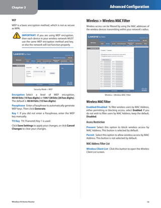 Chapter 3                                                                               Advanced Configuration

WEP                                                           Wireless > Wireless MAC Filter
WEP is a basic encryption method, which is not as secure      Wireless access can be filtered by using the MAC addresses of
as WPA.                                                       the wireless devices transmitting within your network’s radius.

         IMPORTANT: If you are using WEP encryption,
         then each device in your wireless network MUST
         use the same WEP encryption method and key,
         or else the network will not function properly.




                     Security Mode > WEP

Encryption  Select a level of WEP encryption,                                      Wireless > Wireless MAC Filter
40/64 bits (10 hex digits) or 104/128 bits (26 hex digits).
The default is 40/64 bits (10 hex digits).                    Wireless MAC Filter
Passphrase  Enter a Passphrase to automatically generate
                                                              Enabled/Disabled  To filter wireless users by MAC Address,
WEP keys. Then click Generate.
                                                              either permitting or blocking access, select Enabled. If you
Key 1  If you did not enter a Passphrase, enter the WEP       do not wish to filter users by MAC Address, keep the default,
key manually.                                                 Disabled.
TX Key  TX (Transmit) Key 1 is used.                          Access Restriction
Click Save Settings to apply your changes, or click Cancel
                                                              Prevent  Select this option to block wireless access by
Changes to clear your changes.
                                                              MAC Address. This button is selected by default.
                                                              Permit  Select this option to allow wireless access by MAC
                                                              Address. This button is not selected by default.

                                                              MAC Address Filter List
                                                              Wireless Client List  Click this button to open the Wireless
                                                              Client List screen.




Wireless-N Home Router                                                                                                    14
 