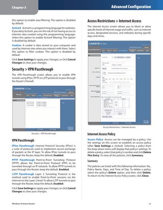 Chapter 3                                                                               Advanced Configuration

this option to enable Java filtering. This option is disabled
by default.
                                                                Access Restrictions > Internet Access
                                                                The Internet Access screen allows you to block or allow
ActiveX  ActiveX is a programming language for websites.
                                                                specific kinds of Internet usage and traffic, such as Internet
If you deny ActiveX, you run the risk of not having access to
                                                                access, designated services, and websites during specific
Internet sites created using this programming language.
                                                                days and times.
Select this option to enable ActiveX filtering. This option
is disabled by default.
Cookies  A cookie is data stored on your computer and
used by Internet sites when you interact with them. Select
this option to filter cookies. This option is disabled by
default.
Click Save Settings to apply your changes, or click Cancel
Changes to clear your changes.

Security > VPN Passthrough
The VPN Passthrough screen allows you to enable VPN
tunnels using IPSec, PPTP, or L2TP protocols to pass through
the Router’s firewall.




                                                                               Access Restrictions > Internet Access

                  Security > VPN Passthrough                    Internet Access Policy
VPN Passthrough                                                 Access Policy  Access can be managed by a policy. Use
                                                                the settings on this screen to establish an access policy
IPSec Passthrough  Internet Protocol Security (IPSec) is        (after Save Settings is clicked). Selecting a policy from
a suite of protocols used to implement secure exchange          the drop‑down menu will display that policy’s settings. To
of packets at the IP layer. To allow IPSec tunnels to pass      delete a policy, select that policy’s number and click Delete
through the Router, keep the default, Enabled.                  This Entry. To view all the policies, click Summary.
PPTP Passthrough  Point-to-Point Tunneling Protocol             Summary
(PPTP) allows the Point-to-Point Protocol (PPP) to be
tunneled through an IP network. To allow PPTP tunnels to        The policies are listed with the following information: No.,
pass through the Router, keep the default, Enabled.             Policy Name, Days, and Time of Day. To delete a policy,
                                                                select the policy’s Delete option, and then click Delete.
L2TP Passthrough  Layer 2 Tunneling Protocol is the
                                                                To return to the Internet Access Policy screen, click Close.
method used to enable Point-to-Point sessions via the
Internet on the Layer 2 level. To allow L2TP tunnels to pass
through the Router, keep the default, Enabled.
Click Save Settings to apply your changes, or click Cancel
Changes to clear your changes.



Wireless-N Home Router                                                                                                     17
 