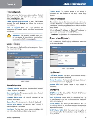Chapter 3                                                                            Advanced Configuration


Firmware Upgrade                                                Domain Name  The Domain Name of the Router is
                                                                displayed (if it was entered on the Setup > Basic Setup
Before upgrading the firmware, download the Router’s            screen).
firmware upgrade file from the Linksys website,
www.linksysbycisco.com.                                         Internet Connection
Please select a file to upgrade  To select the firmware         This section shows the current network information
upgrade file, click Browse and follow the on-screen             stored in the Router. The information varies depending on
instructions.                                                   the Internet connection type selected on the Setup > Basic
Start to Upgrade  After you have selected the                   Setup screen.
appropriate file, click this button, and follow the on-screen   Select Release IP Address or Renew IP Address as
instructions.                                                   appropriate to release or renew a DHCP lease.
                                                                Click Refresh to update the on-screen information.
         WARNING: The firmware upgrade must not
         be interrupted; do not reboot or power off the
         Router during the firmware upgrade.                    Status > Local Network
                                                                The Local Network screen displays information about the
Status > Router                                                 local, wired network.

The Router screen displays information about the Router
and its current settings.




                                                                                   Status > Local Network


                                                                Local Network
                                                                Local MAC Address  The MAC address of the Router’s
                                                                local, wired interface is displayed.
                                                                Router IP Address  The Router’s IP address, as it appears
                         Status > Router                        on your local network, is displayed.
                                                                Subnet Mask  The Subnet Mask of the Router is
Router Information                                              displayed.
Firmware Version  The version number of the Router’s
current firmware is displayed.                                  DHCP Server
Boot Code Version  The version number of the Router’s           DHCP Server  The status of the Router’s DHCP server
boot code is displayed.                                         function is displayed.
Firmware Verification  The unique identifier of the             Start IP Address  For the range of IP addresses that can
firmware is displayed.                                          be used by devices on your local network, the starting IP
                                                                address is displayed.
Current Time  The time set on the Router is displayed.
                                                                End IP Address  For the range of IP addresses that can
Internet MAC Address  The Router’s MAC Address, as
                                                                be used by devices on your local network, the ending IP
seen by your ISP, is displayed.
                                                                address is displayed.
Host Name  The Host Name of the Router is displayed (if it
                                                                DHCP Clients Table  Click this button to view a list of
was entered on the Setup > Basic Setup screen).
                                                                computers or other devices that are using the Router as
                                                                a DHCP server.

Wireless-N Home Router                                                                                                 26
 