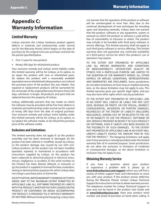 Appendix C                                                                               Warranty Information


Appendix C:                                                     not warrant that the operation of the product or software
                                                                will be uninterrupted or error free. Also, due to the
Warranty Information                                            continual development of new techniques for intruding
                                                                upon and attacking networks, Linksys does not warrant
                                                                that the product, software or any equipment, system or
Limited Warranty                                                network on which the product or software is used will be
                                                                free of vulnerability to intrusion or attack. The product
Linksys warrants this Linksys hardware product against          may include or be bundled with third party software or
defects in materials and workmanship under normal               service offerings. This limited warranty shall not apply to
use for the Warranty Period, which begins on the date of        such third party software or service offerings. This limited
purchase by the original end-user purchaser and lasts for       warranty does not guarantee any continued availability
the period specified below:                                     of a third party’s service for which this product’s use or
                                                                operation may require.
•• One (1) year for new product
                                                                TO THE EXTENT NOT PROHIBITED BY APPLICABLE
•• Ninety (90) days for refurbished product                     LAW, ALL IMPLIED WARRANTIES AND CONDITIONS
Your exclusive remedy and Linksys’ entire liability under       OF MERCHANTABILITY, SATISFACTORY QUALITY OR
this limited warranty will be for Linksys, at its option, to    FITNESS FOR A PARTICULAR PURPOSE ARE LIMITED TO
(a)  repair the product with new or refurbished parts,          THE DURATION OF THE WARRANTY PERIOD. ALL OTHER
(b)  replace the product with a reasonably available            EXPRESS OR IMPLIED CONDITIONS, REPRESENTATIONS
equivalent new or refurbished Linksys product, or (c) refund    AND WARRANTIES ARE DISCLAIMED. Some jurisdictions
the purchase price of the product less any rebates. Any         do not allow limitations on how long an implied warranty
repaired or replacement products will be warranted for          lasts, so the above limitation may not apply to you. This
the remainder of the original Warranty Period or thirty (30)    limited warranty gives you specific legal rights, and you
days, whichever is longer. All products and parts that are      may also have other rights which vary by jurisdiction.
replaced become the property of Linksys.
                                                                TO THE EXTENT NOT PROHIBITED BY APPLICABLE LAW,
Linksys additionally warrants that any media on which           IN NO EVENT WILL LINKSYS BE LIABLE FOR ANY LOST
the software may be provided will be free from defects in       DATA, REVENUE OR PROFIT, OR FOR SPECIAL, INDIRECT,
materials and workmanship under normal use for a period         CONSEQUENTIAL, INCIDENTAL OR PUNITIVE DAMAGES,
of ninety (90) days from the date of original purchase.         REGARDLESS OF THE THEORY OF LIABILITY (INCLUDING
Your exclusive remedy and Linksys’ entire liability under       NEGLIGENCE), ARISING OUT OF OR RELATED TO THE USE
this limited warranty will be for Linksys, at its option, to    OF OR INABILITY TO USE THE PRODUCT, SOFTWARE OR
(a) replace the software media, or (b) refund the purchase      ANY SERVICES PROVIDED IN RESPECT OF SUCH PRODUCT
price of the software media.                                    OR SOFTWARE, EVEN IF LINKSYS HAS BEEN ADVISED OF
                                                                THE POSSIBILITY OF SUCH DAMAGES. TO THE EXTENT
Exclusions and Limitations                                      NOT PROHIBITED BY APPLICABLE LAW, IN NO EVENT WILL
                                                                LINKSYS’ LIABILITY EXCEED THE AMOUNT PAID BY YOU
This limited warranty does not apply if: (a)  the product
                                                                FOR THE PRODUCT. The foregoing limitations will apply
assembly seal has been removed or damaged, (b)  the
                                                                even if any warranty or remedy provided under this limited
product has been altered or modified, except by Linksys,
                                                                warranty fails of its essential purpose. Some jurisdictions
(c)  the product damage was caused by use with non-
                                                                do not allow the exclusion or limitation of incidental
Linksys products, (d) the product has not been installed,
                                                                or consequential damages, so the above limitation or
operated, repaired, or maintained in accordance with
                                                                exclusion may not apply to you.
instructions supplied by Linksys, (e)  the product has
been subjected to abnormal physical or electrical stress,
misuse, negligence, or accident, (f ) the serial number on
                                                                Obtaining Warranty Service
the Product has been altered, defaced, or removed, or           If you have a question about your product
(g) the product is supplied or licensed for beta, evaluation,   or experience a problem with it, please go to
testing or demonstration purposes for which Linksys does        www.linksysbycisco.com/support where you will find a
not charge a purchase price or license fee.                     variety of online support tools and information to assist
EXCEPT FOR THE LIMITED WARRANTY ON MEDIA SET FORTH              you with your product. If the product proves defective
ABOVE AND TO THE MAXIMUM EXTENT PERMITTED BY                    during the Warranty Period, contact Linksys Technical
APPLICABLE LAW, ALL SOFTWARE PROVIDED BY LINKSYS                Support for instructions on how to obtain warranty service.
WITH THE PRODUCT, WHETHER FACTORY LOADED ON THE                 The telephone number for Linksys Technical Support in
PRODUCT OR CONTAINED ON MEDIA ACCOMPANYING                      your area can be found in the product User Guide and
THE PRODUCT, IS PROVIDED “AS IS” WITHOUT WARRANTY               at www.linksysbycisco.com. Have your product serial
OF ANY KIND. Without limiting the foregoing, Linksys does       number and proof of purchase on hand when calling. A

Wireless-N Home Router                                                                                                   30
 