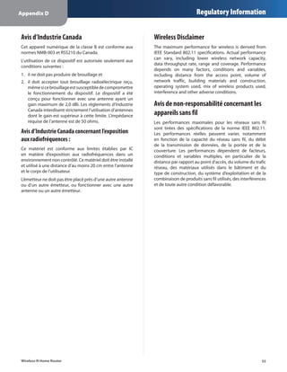 Appendix D                                                                          Regulatory Information


Avis d’Industrie Canada                                       Wireless Disclaimer
Cet appareil numérique de la classe B est conforme aux        The maximum performance for wireless is derived from
normes NMB-003 et RSS210 du Canada.                           IEEE Standard 802.11 specifications. Actual performance
                                                              can vary, including lower wireless network capacity,
L’utilisation de ce dispositif est autorisée seulement aux
                                                              data throughput rate, range and coverage. Performance
conditions suivantes :
                                                              depends on many factors, conditions and variables,
1.	 il ne doit pas produire de brouillage et                  including distance from the access point, volume of
2.	 	l doit accepter tout brouillage radioélectrique reçu,
    i                                                         network traffic, building materials and construction,
    même si ce brouillage est susceptible de compromettre     operating system used, mix of wireless products used,
    le fonctionnement du dispositif. Le dispositif a été      interference and other adverse conditions.
    conçu pour fonctionner avec une antenne ayant un
    gain maximum de 2,0 dBi. Les règlements d’Industrie       Avis de non-responsabilité concernant les
    Canada interdisent strictement l’utilisation d’antennes
    dont le gain est supérieur à cette limite. L’impédance    appareils sans fil
    requise de l’antenne est de 50 ohms.                      Les performances maximales pour les réseaux sans fil
                                                              sont tirées des spécifications de la norme IEEE 802.11.
Avis d’Industrie Canada concernant l’exposition               Les performances réelles peuvent varier, notamment
aux radiofréquences :                                         en fonction de la capacité du réseau sans fil, du débit
                                                              de la transmission de données, de la portée et de la
Ce matériel est conforme aux limites établies par IC          couverture. Les performances dépendent de facteurs,
en matière d’exposition aux radiofréquences dans un           conditions et variables multiples, en particulier de la
environnement non contrôlé. Ce matériel doit être installé    distance par rapport au point d’accès, du volume du trafic
et utilisé à une distance d’au moins 20 cm entre l’antenne    réseau, des matériaux utilisés dans le bâtiment et du
et le corps de l’utilisateur.                                 type de construction, du système d’exploitation et de la
L’émetteur ne doit pas être placé près d’une autre antenne    combinaison de produits sans fil utilisés, des interférences
ou d’un autre émetteur, ou fonctionner avec une autre         et de toute autre condition défavorable.
antenne ou un autre émetteur.




Wireless-N Home Router                                                                                                 33
 