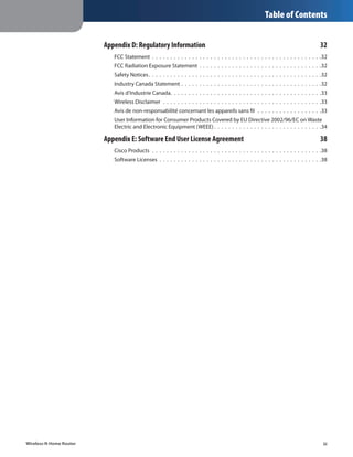 Table of Contents


                         Appendix D: Regulatory Information	                                                                                                                       32
                            FCC Statement .  .  .  .  .  .  .  .  .  .  .  .  .  .  .  .  .  .  .  .  .  .  .  .  .  .  .  .  .  .  .  .  .  .  .  .  .  .  .  .  .  .  .  .  .  .  . 32
                            FCC Radiation Exposure Statement .  .  .  .  .  .  .  .  .  .  .  .  .  .  .  .  .  .  .  .  .  .  .  .  .  .  .  .  .  .  .  .  .  . 32
                            Safety Notices .  .  .  .  .  .  .  .  .  .  .  .  .  .  .  .  .  .  .  .  .  .  .  .  .  .  .  .  .  .  .  .  .  .  .  .  .  .  .  .  .  .  .  .  .  .  . 32
                            Industry Canada Statement .  .  .  .  .  .  .  .  .  .  .  .  .  .  .  .  .  .  .  .  .  .  .  .  .  .  .  .  .  .  .  .  .  .  .  .  .  .  . 32
                            Avis d’Industrie Canada .  .  .  .  .  .  .  .  .  .  .  .  .  .  .  .  .  .  .  .  .  .  .  .  .  .  .  .  .  .  .  .  .  .  .  .  .  .  .  .  . 33
                            Wireless Disclaimer  .  .  .  .  .  .  .  .  .  .  .  .  .  .  .  .  .  .  .  .  .  .  .  .  .  .  .  .  .  .  .  .  .  .  .  .  .  .  .  .  .  .  .  . 33
                            Avis de non-responsabilité concernant les appareils sans fil  .  .  .  .  .  .  .  .  .  .  .  .  .  .  .  .  .  . 33
                            User Information for Consumer Products Covered by EU Directive 2002/96/EC on Waste
                            Electric and Electronic Equipment (WEEE)  .  .  .  .  .  .  .  .  .  .  .  .  .  .  .  .  .  .  .  .  .  .  .  .  .  .  .  .  . 34

                         Appendix E: Software End User License Agreement	                                                                                                          38
                            Cisco Products .  .  .  .  .  .  .  .  .  .  .  .  .  .  .  .  .  .  .  .  .  .  .  .  .  .  .  .  .  .  .  .  .  .  .  .  .  .  .  .  .  .  .  .  .  .  . 38
                            Software Licenses .  .  .  .  .  .  .  .  .  .  .  .  .  .  .  .  .  .  .  .  .  .  .  .  .  .  .  .  .  .  .  .  .  .  .  .  .  .  .  .  .  .  .  .  . 38




Wireless-N Home Router                                                                                                                                                                iii
 