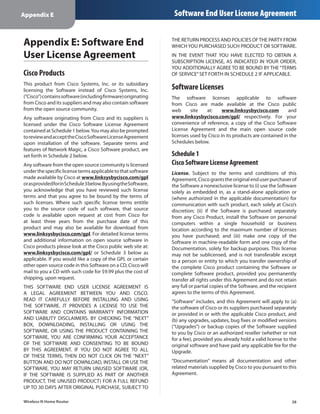 Appendix E                                                        Software End User License Agreement


Appendix E: Software End                                         THE RETURN PROCESS AND POLICIES OF THE PARTY FROM
                                                                 WHICH YOU PURCHASED SUCH PRODUCT OR SOFTWARE.
User License Agreement                                           IN THE EVENT THAT YOU HAVE ELECTED TO OBTAIN A
                                                                 SUBSCRIPTION LICENSE, AS INDICATED IN YOUR ORDER,
                                                                 YOU ADDITIONALLY AGREE TO BE BOUND BY THE “TERMS
Cisco Products                                                   OF SERVICE” SET FORTH IN SCHEDULE 2 IF APPLICABLE.
This product from Cisco Systems, Inc. or its subsidiary
licensing the Software instead of Cisco Systems, Inc.            Software Licenses
(“Cisco”) contains software (including firmware) originating     The software licenses applicable to software
from Cisco and its suppliers and may also contain software       from Cisco are made available at the Cisco public
from the open source community.                                  web      site   at:     www.linksysbycisco.com         and
Any software originating from Cisco and its suppliers is         www.linksysbycisco.com/gpl/ respectively. For your
licensed under the Cisco Software License Agreement              convenience of reference, a copy of the Cisco Software
contained at Schedule 1 below. You may also be prompted          License Agreement and the main open source code
to review and accept the Cisco Software License Agreement        licenses used by Cisco in its products are contained in the
upon installation of the software. Separate terms and            Schedules below.
features of Network Magic, a Cisco Software product, are
set forth in Schedule 2 below.                                   Schedule 1
Any software from the open source community is licensed          Cisco Software License Agreement
under the specific license terms applicable to that software     License. Subject to the terms and conditions of this
made available by Cisco at www.linksysbycisco.com/gpl            Agreement, Cisco grants the original end user purchaser of
or as provided for in Schedule 3 below. By using the Software,   the Software a nonexclusive license to (i) use the Software
you acknowledge that you have reviewed such license              solely as embedded in, as a stand-alone application or
terms and that you agree to be bound by the terms of             (where authorized in the applicable documentation) for
such licenses. Where such specific license terms entitle         communication with such product, each solely at Cisco’s
you to the source code of such software, that source             discretion; (ii) if the Software is purchased separately
code is available upon request at cost from Cisco for            from any Cisco Product, install the Software on personal
at least three years from the purchase date of this              computers within a single household or business
product and may also be available for download from              location according to the maximum number of licenses
www.linksysbycisco.com/gpl. For detailed license terms           you have purchased; and (iii) make one copy of the
and additional information on open source software in            Software in machine-readable form and one copy of the
Cisco products please look at the Cisco public web site at:      Documentation, solely for backup purposes. This license
www.linksysbycisco.com/gpl/ or Schedule 3 below as               may not be sublicensed, and is not transferable except
applicable. If you would like a copy of the GPL or certain       to a person or entity to which you transfer ownership of
other open source code in this Software on a CD, Cisco will      the complete Cisco product containing the Software or
mail to you a CD with such code for $9.99 plus the cost of       complete Software product, provided you permanently
shipping, upon request.                                          transfer all rights under this Agreement and do not retain
THIS SOFTWARE END USER LICENSE AGREEMENT IS                      any full or partial copies of the Software, and the recipient
A LEGAL AGREEMENT BETWEEN YOU AND CISCO.                         agrees to the terms of this Agreement.
READ IT CAREFULLY BEFORE INSTALLING AND USING                    “Software” includes, and this Agreement will apply to (a)
THE SOFTWARE. IT PROVIDES A LICENSE TO USE THE                   the software of Cisco or its suppliers purchased separately
SOFTWARE AND CONTAINS WARRANTY INFORMATION                       or provided in or with the applicable Cisco product, and
AND LIABILITY DISCLAIMERS. BY CHECKING THE “NEXT”                (b) any upgrades, updates, bug fixes or modified versions
BOX, DOWNLOADING, INSTALLING OR USING THE                        (“Upgrades”) or backup copies of the Software supplied
SOFTWARE, OR USING THE PRODUCT CONTAINING THE                    to you by Cisco or an authorized reseller (whether or not
SOFTWARE, YOU ARE CONFIRMING YOUR ACCEPTANCE                     for a fee), provided you already hold a valid license to the
OF THE SOFTWARE AND CONSENTING TO BE BOUND                       original software and have paid any applicable fee for the
BY THIS AGREEMENT. IF YOU DO NOT AGREE TO ALL                    Upgrade.
OF THESE TERMS, THEN DO NOT CLICK ON THE “NEXT”
BUTTON AND DO NOT DOWNLOAD, INSTALL OR USE THE                   “Documentation” means all documentation and other
SOFTWARE. YOU MAY RETURN UNUSED SOFTWARE (OR,                    related materials supplied by Cisco to you pursuant to this
IF THE SOFTWARE IS SUPPLIED AS PART OF ANOTHER                   Agreement.
PRODUCT, THE UNUSED PRODUCT) FOR A FULL REFUND
UP TO 30 DAYS AFTER ORIGINAL PURCHASE, SUBJECT TO

Wireless-N Home Router                                                                                                     38
 
