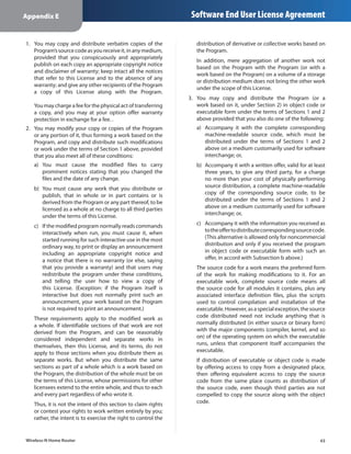 Appendix E                                                       Software End User License Agreement

1.	 You may copy and distribute verbatim copies of the             distribution of derivative or collective works based on
    Program’s source code as you receive it, in any medium,        the Program.
    provided that you conspicuously and appropriately
                                                                   In addition, mere aggregation of another work not
    publish on each copy an appropriate copyright notice
                                                                   based on the Program with the Program (or with a
    and disclaimer of warranty; keep intact all the notices
                                                                   work based on the Program) on a volume of a storage
    that refer to this License and to the absence of any
                                                                   or distribution medium does not bring the other work
    warranty; and give any other recipients of the Program
                                                                   under the scope of this License.
    a copy of this License along with the Program.
                                                                3.	 You may copy and distribute the Program (or a
   You may charge a fee for the physical act of transferring        work based on it, under Section 2) in object code or
   a copy, and you may at your option offer warranty                executable form under the terms of Sections 1 and 2
   protection in exchange for a fee. .                              above provided that you also do one of the following:
2.	 You may modify your copy or copies of the Program              a)	 Accompany it with the complete corresponding
    or any portion of it, thus forming a work based on the             machine-readable source code, which must be
    Program, and copy and distribute such modifications                distributed under the terms of Sections 1 and 2
    or work under the terms of Section 1 above, provided               above on a medium customarily used for software
    that you also meet all of these conditions:                        interchange; or,
   a)	 You must cause the modified files to carry                  b)	 Accompany it with a written offer, valid for at least
       prominent notices stating that you changed the                  three years, to give any third party, for a charge
       files and the date of any change.                               no more than your cost of physically performing
   b)	 You must cause any work that you distribute or                  source distribution, a complete machine-readable
       publish, that in whole or in part contains or is                copy of the corresponding source code, to be
       derived from the Program or any part thereof, to be             distributed under the terms of Sections 1 and 2
       licensed as a whole at no charge to all third parties           above on a medium customarily used for software
       under the terms of this License.                                interchange; or,

   c)	 If the modified program normally reads commands             c)	 Accompany it with the information you received as
       interactively when run, you must cause it, when                 to the offer to distribute corresponding source code.
       started running for such interactive use in the most            (This alternative is allowed only for noncommercial
       ordinary way, to print or display an announcement               distribution and only if you received the program
       including an appropriate copyright notice and                   in object code or executable form with such an
       a notice that there is no warranty (or else, saying             offer, in accord with Subsection b above.)
       that you provide a warranty) and that users may             The source code for a work means the preferred form
       redistribute the program under these conditions,            of the work for making modifications to it. For an
       and telling the user how to view a copy of                  executable work, complete source code means all
       this License. (Exception: if the Program itself is          the source code for all modules it contains, plus any
       interactive but does not normally print such an             associated interface definition files, plus the scripts
       announcement, your work based on the Program                used to control compilation and installation of the
       is not required to print an announcement.)                  executable. However, as a special exception, the source
   These requirements apply to the modified work as                code distributed need not include anything that is
   a whole. If identifiable sections of that work are not          normally distributed (in either source or binary form)
   derived from the Program, and can be reasonably                 with the major components (compiler, kernel, and so
   considered independent and separate works in                    on) of the operating system on which the executable
   themselves, then this License, and its terms, do not            runs, unless that component itself accompanies the
   apply to those sections when you distribute them as             executable.
   separate works. But when you distribute the same                If distribution of executable or object code is made
   sections as part of a whole which is a work based on            by offering access to copy from a designated place,
   the Program, the distribution of the whole must be on           then offering equivalent access to copy the source
   the terms of this License, whose permissions for other          code from the same place counts as distribution of
   licensees extend to the entire whole, and thus to each          the source code, even though third parties are not
   and every part regardless of who wrote it.                      compelled to copy the source along with the object
   Thus, it is not the intent of this section to claim rights      code.
   or contest your rights to work written entirely by you;
   rather, the intent is to exercise the right to control the


Wireless-N Home Router                                                                                                   43
 