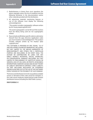 Appendix E                                                      Software End User License Agreement

2.	 Redistributions in binary form must reproduce the
    above copyright notice, this list of conditions and the
    following disclaimer in the documentation and/or
    other materials provided with the distribution.
3.	 All advertising materials mentioning features or
    use of this software must display the following
    acknowledgement:
   “This product includes cryptographic software written
   by Eric Young (eay@cryptsoft.com)”
    The word ‘cryptographic’ can be left out if the routines
   from the library being used are not cryptographic
   related.
4.	 If you include any Windows specific code (or a derivative
    thereof ) from the apps directory (application code)
    you must include an acknowledgement: “This product
    includes software written by Tim Hudson (tjh@
    cryptsoft.com)”
THIS SOFTWARE IS PROVIDED BY ERIC YOUNG ``AS IS’’
AND ANY EXPRESS OR IMPLIED WARRANTIES, INCLUDING,
BUT NOT LIMITED TO, THE IMPLIED WARRANTIES OF
MERCHANTABILITY AND FITNESS FOR A PARTICULAR
PURPOSE ARE DISCLAIMED. IN NO EVENT SHALL THE
AUTHOR OR CONTRIBUTORS BE LIABLE FOR ANY
DIRECT, INDIRECT, INCIDENTAL, SPECIAL, EXEMPLARY,
OR CONSEQUENTIAL DAMAGES (INCLUDING, BUT NOT
LIMITED TO, PROCUREMENT OF SUBSTITUTE GOODS OR
SERVICES; LOSS OF USE, DATA, OR PROFITS; OR BUSINESS
INTERRUPTION) HOWEVER CAUSED AND ON ANY THEORY
OF LIABILITY, WHETHER IN CONTRACT, STRICT LIABILITY,
OR TORT (INCLUDING NEGLIGENCE OR OTHERWISE)
ARISING IN ANY WAY OUT OF THE USE OF THIS SOFTWARE,
EVEN IF ADVISED OF THE POSSIBILITY OF SUCH DAMAGE.
The license and distribution terms for any publicly available
version or derivative of this code cannot be changed. i.e.
this code cannot simply be copied and put under another
distribution license [including the GNU Public License.]

END OF SCHEDULE 3-C




                                                                                           9042810NC-JL
Wireless-N Home Router                                                                              51
 