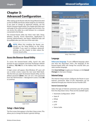 Chapter 3                                                                             Advanced Configuration


Chapter 3:
Advanced Configuration
After setting up the Router with the Setup Wizard (located
on the CD-ROM), the Router will be ready for use. However,
if you want to change its advanced settings, use the
Router’s browser-based utility. This chapter describes each
web page of the utility and each page’s key functions. You
can access the utility via a web browser on a computer
connected to the Router.
The browser-based utility has these main tabs: Setup,
Wireless, Security, Access Restrictions, Applications &
Gaming, Administration, and Status. Additional tabs will
be available after you click one of the main tabs.

         NOTE: When first installing the Router, you
         should use the Setup Wizard on the Setup
         CD-ROM. If you want to configure advanced
         settings, use this chapter to learn about the
         browser-based utility.
                                                                                      Setup > Basic Setup

Access the Browser-Based Utility                                Language
To access the browser-based utility, launch the web             Select your language  To use a different language, select
browser on your computer, and enter the Router’s default        one from the drop-down menu. The language of the
IP address, 192.168.1.1, in the Address field. Then press       browser‑based utility will change five seconds after you
Enter.                                                          select another language.
A login screen will appear. (Non-Windows XP users will          Click Save Settings to apply your changes, or click Cancel
see a similar screen.) Leave the User name field blank.         Changes to clear your changes.
The first time you open the browser-based utility, use the
default password admin. (You can set a new password             Internet Setup
from the Administration > Management screen.) Click OK
to continue.                                                    The Internet Setup section configures the Router to your
                                                                Internet connection. Most of this information can be
                                                                obtained through your Internet Service Provider (ISP).

                                                                Internet Connection Type
                                                                Select the type of Internet connection your ISP provides
                                                                from the drop-down menu. These are the available types:
                                                                 ••   Automatic Configuration - DHCP
                                                                 ••   Static IP
                                                                 ••   PPPoE
                                                                 ••   PPTP
                         Login Screen
                                                                 ••   L2TP
                                                                      Telstra Cable
Setup > Basic Setup                                              ••


The first screen that appears is the Basic Setup screen. This
allows you to change the Router’s general settings.



Wireless-N Home Router                                                                                                  4
 