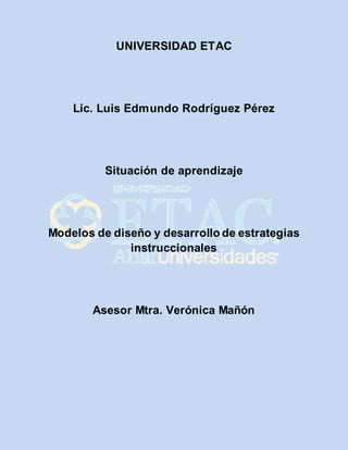 UNIVERSIDAD ETAC 
Lic. Luis Edmundo Rodríguez Pérez 
Situación de aprendizaje 
Modelos de diseño y desarrollo de estrategias 
instruccionales 
Asesor Mtra. Verónica Mañón 
 